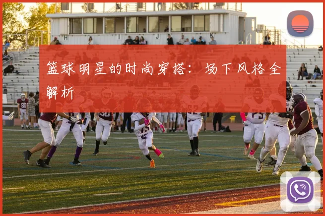 篮球明星的时尚穿搭：场下风格全解析