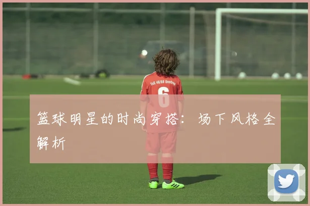 篮球明星的时尚穿搭：场下风格全解析