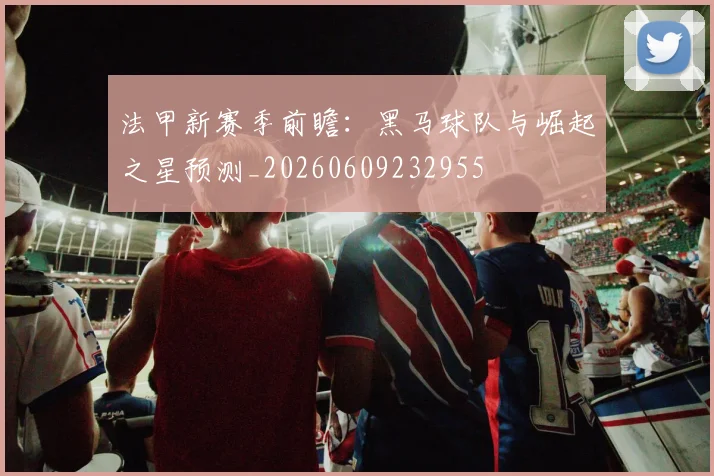 法甲新赛季前瞻：黑马球队与崛起之星预测_20260609232955