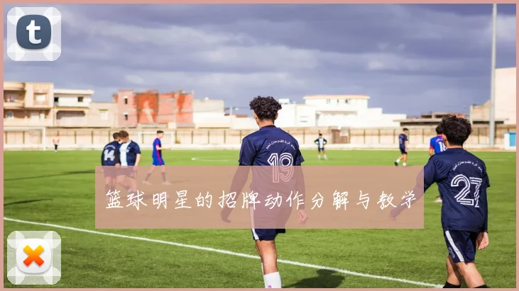 篮球明星的招牌动作分解与教学