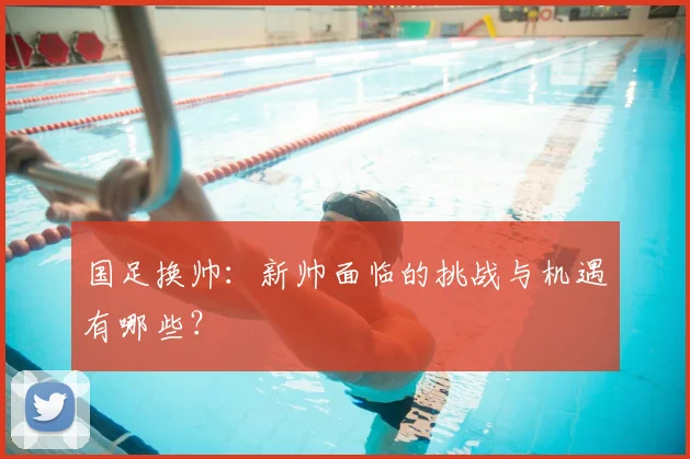 国足换帅:新帅面临的挑战与机遇有哪些?