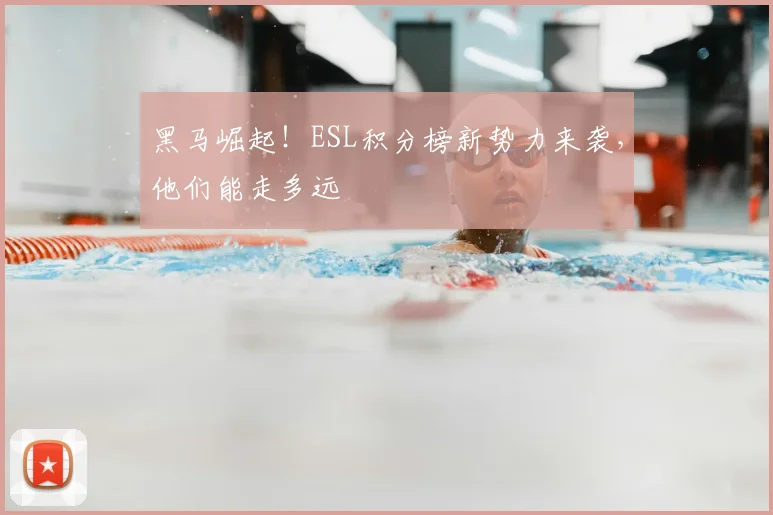 黑马崛起！ESL积分榜新势力来袭，他们能走多远