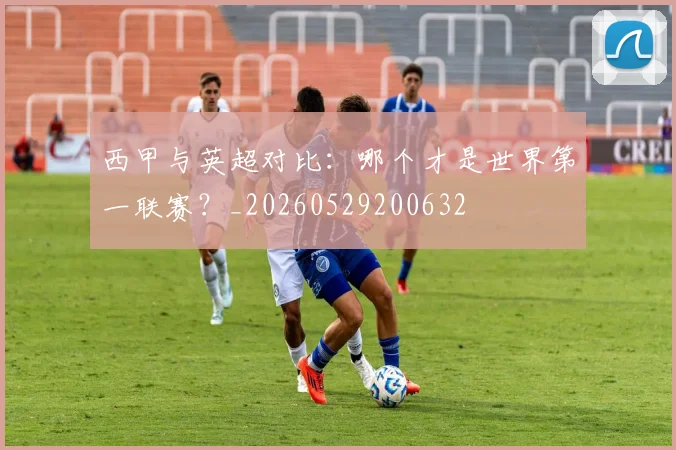 西甲与英超对比：哪个才是世界第一联赛？_20260529200632