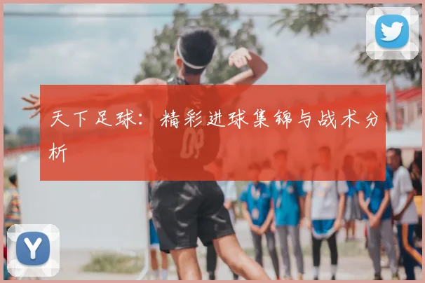 天下足球：精彩进球集锦与战术分析