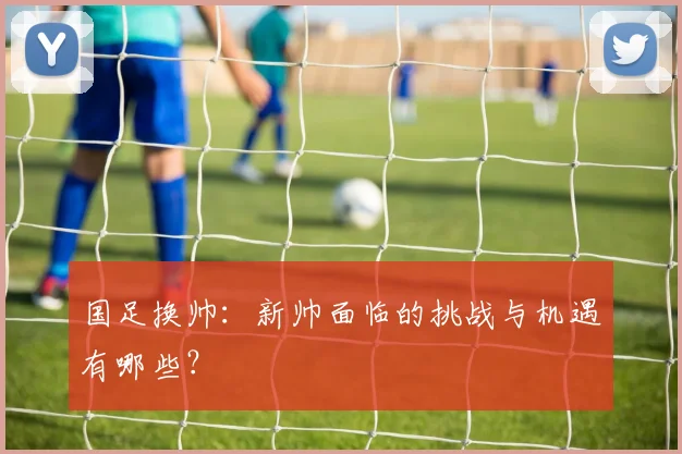 国足换帅：新帅面临的挑战与机遇有哪些？