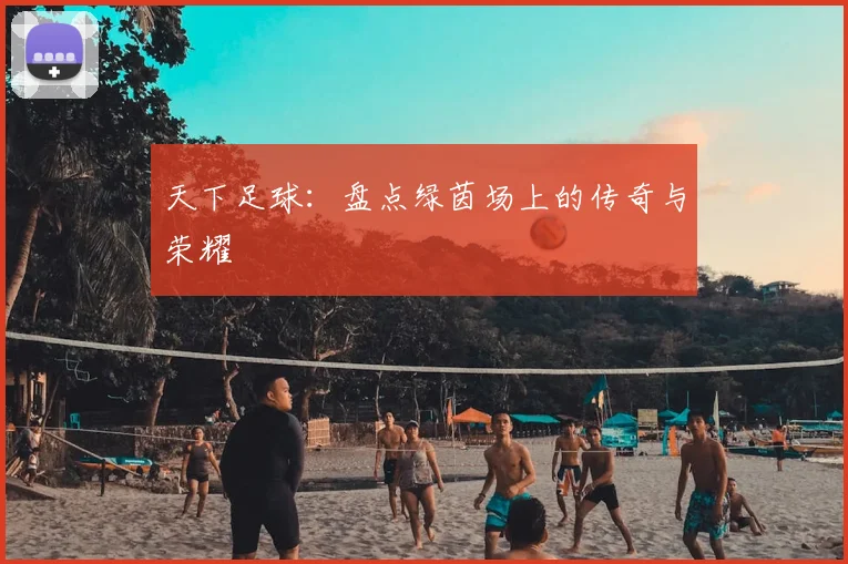 天下足球：盘点绿茵场上的传奇与荣耀